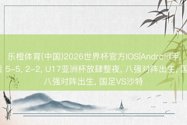 乐橙体育(中国)2026世界杯官方IOS|Android手机app下载 5-5， 2-2， U17亚洲杯放肆整夜， 八强对阵出生， 国足VS沙特