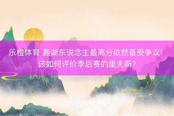 乐橙体育 轰湖东说念主最高分依然备受争议! 该如何评价季后赛的里夫斯?