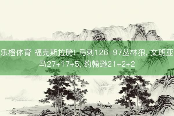 乐橙体育 福克斯拉胯! 马刺126-97丛林狼， 文班亚马27+17+5， 约翰逊21+2+2