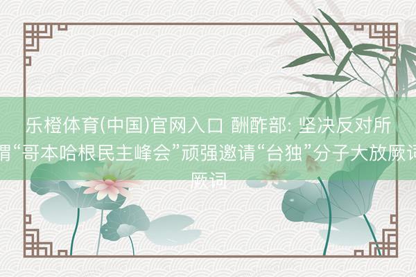 乐橙体育(中国)官网入口 酬酢部: 坚决反对所谓“哥本哈根民主峰会”顽强邀请“台独”分子大放厥词
