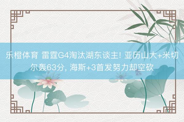 乐橙体育 雷霆G4淘汰湖东谈主! 亚历山大+米切尔轰63分， 海斯+3首发努力却空砍