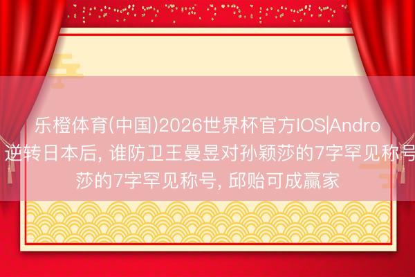 乐橙体育(中国)2026世界杯官方IOS|Android手机app下载 逆转日本后， 谁防卫王曼昱对孙颖莎的7字罕见称号， 邱贻可成赢家