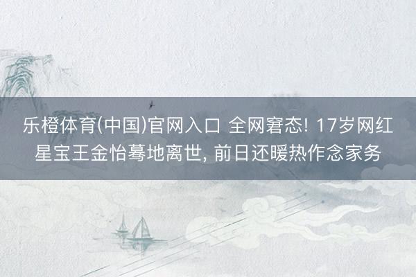 乐橙体育(中国)官网入口 全网窘态! 17岁网红星宝王金怡蓦地离世， 前日还暖热作念家务