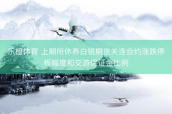 乐橙体育 上期所休养白银期货关连合约涨跌停板幅度和交游保证金比例