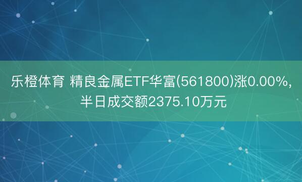 乐橙体育 精良金属ETF华富(561800)涨0.00%， 半日成交额2375.10万元