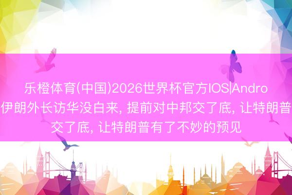 乐橙体育(中国)2026世界杯官方IOS|Android手机app下载 伊朗外长访华没白来， 提前对中邦交了底， 让特朗普有了不妙的预见