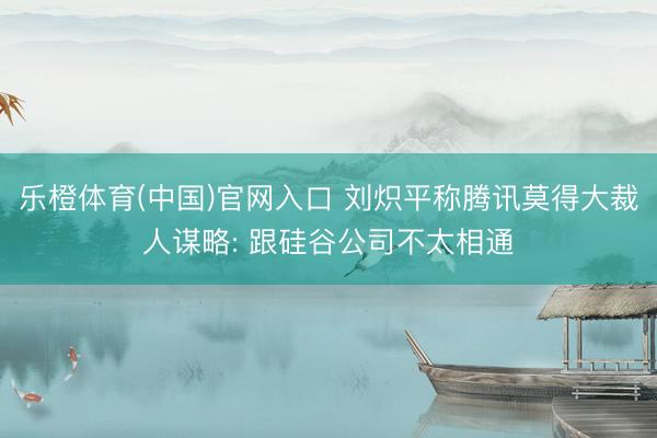 乐橙体育(中国)官网入口 刘炽平称腾讯莫得大裁人谋略: 跟硅谷公司不太相通