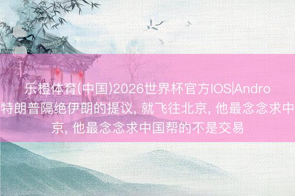 乐橙体育(中国)2026世界杯官方IOS|Android手机app下载 特朗普隔绝伊朗的提议， 就飞往北京， 他最念念求中国帮的不是交易