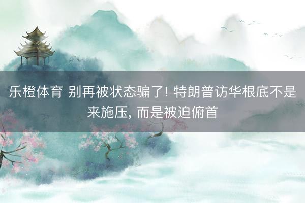 乐橙体育 别再被状态骗了! 特朗普访华根底不是来施压， 而是被迫俯首