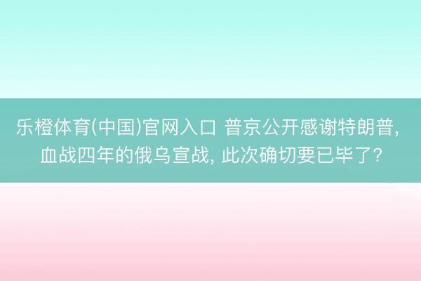 乐橙体育(中国)官网入口 普京公开感谢特朗普， 血战四年的俄乌宣战， 此次确切要已毕了?