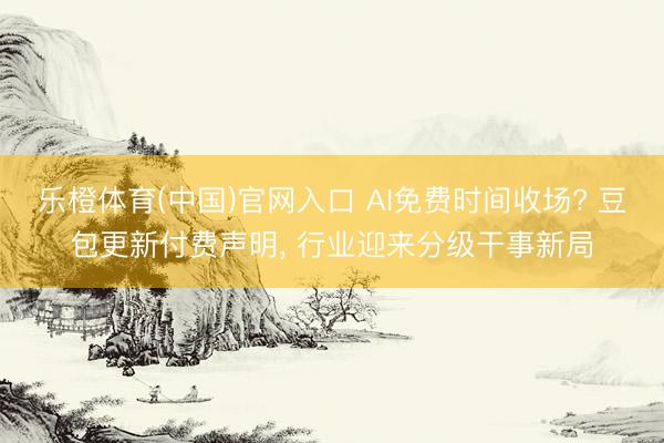 乐橙体育(中国)官网入口 AI免费时间收场? 豆包更新付费声明， 行业迎来分级干事新局