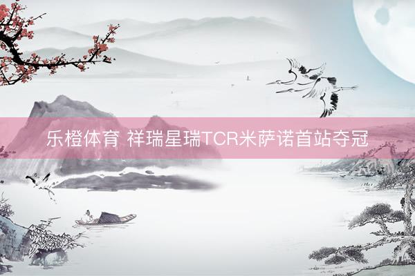 乐橙体育 祥瑞星瑞TCR米萨诺首站夺冠