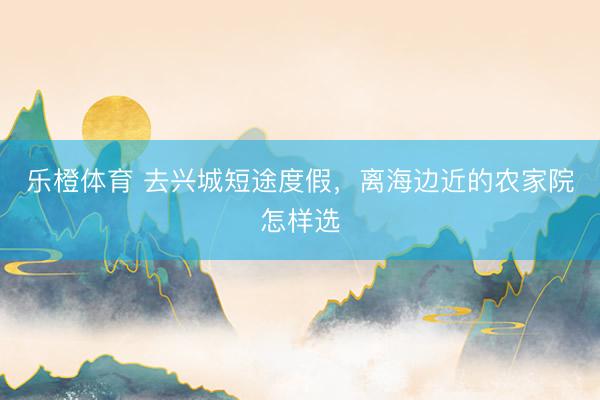 乐橙体育 去兴城短途度假，离海边近的农家院怎样选