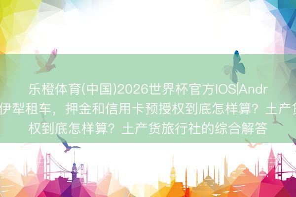 乐橙体育(中国)2026世界杯官方IOS|Android手机app下载 在伊犁租车，押金和信用卡预授权到底怎样算？土产货旅行社的综合解答