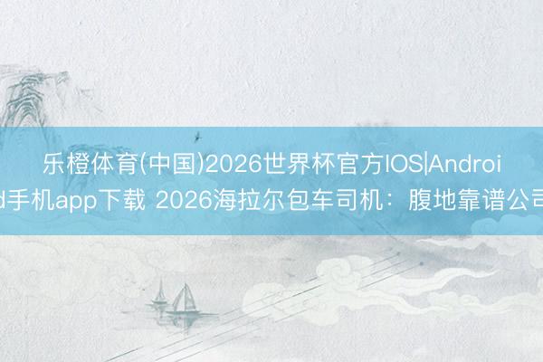 乐橙体育(中国)2026世界杯官方IOS|Android手机app下载 2026海拉尔包车司机：腹地靠谱公司