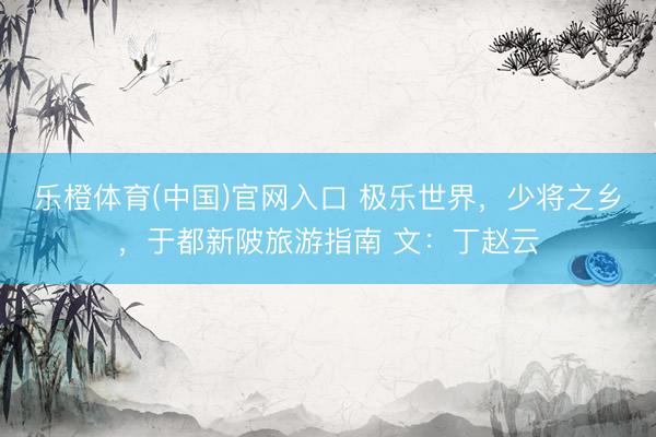 乐橙体育(中国)官网入口 极乐世界，少将之乡，于都新陂旅游指南 文：丁赵云