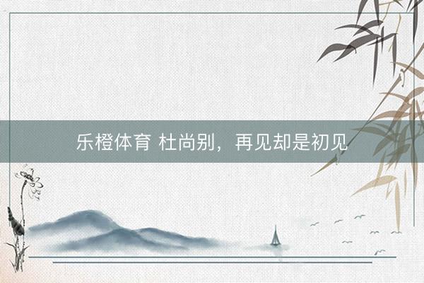 乐橙体育 杜尚别，再见却是初见
