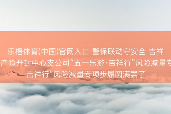 乐橙体育(中国)官网入口 警保联动守安全 吉祥护航暖汴城 吉祥产险开封中心支公司“五一乐游·吉祥行”风险减量专项步履圆满罢了