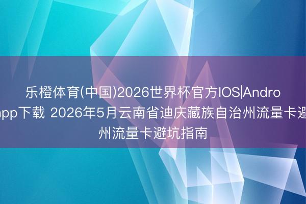 乐橙体育(中国)2026世界杯官方IOS|Android手机app下载 2026年5月云南省迪庆藏族自治州流量卡避坑指南