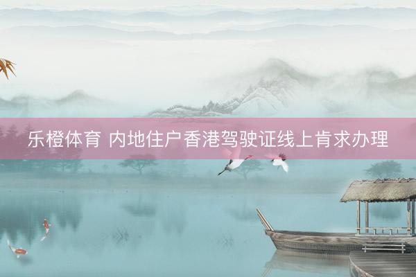 乐橙体育 内地住户香港驾驶证线上肯求办理