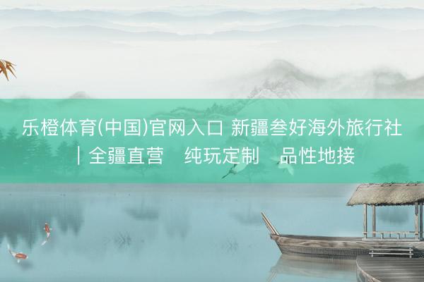 乐橙体育(中国)官网入口 新疆叁好海外旅行社｜全疆直营・纯玩定制・品性地接