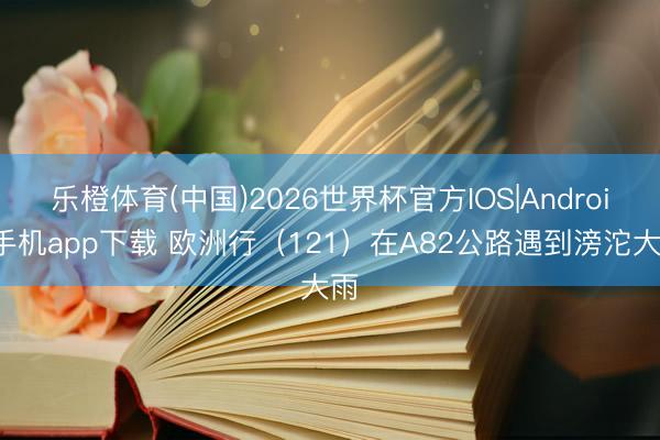 乐橙体育(中国)2026世界杯官方IOS|Android手机app下载 欧洲行（121）在A82公路遇到滂沱大雨