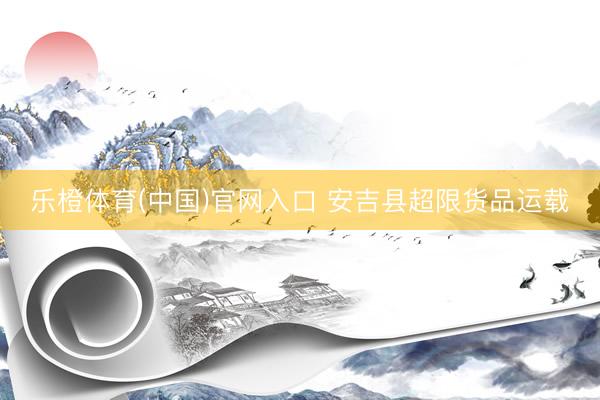 乐橙体育(中国)官网入口 安吉县超限货品运载