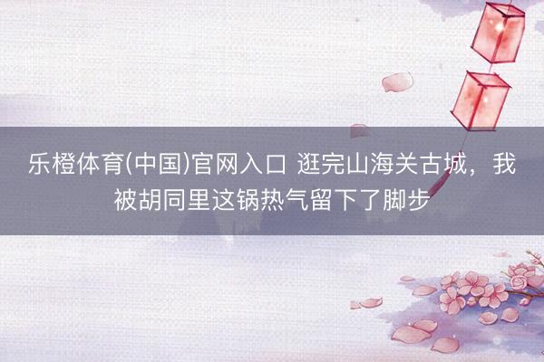 乐橙体育(中国)官网入口 逛完山海关古城，我被胡同里这锅热气留下了脚步
