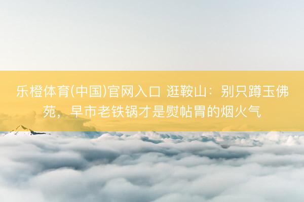 乐橙体育(中国)官网入口 逛鞍山：别只蹲玉佛苑，早市老铁锅才是熨帖胃的烟火气