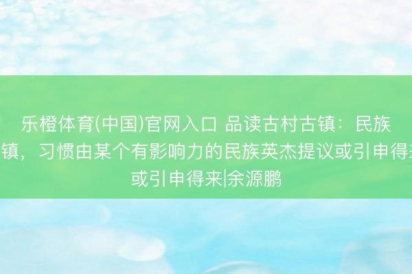 乐橙体育(中国)官网入口 品读古村古镇：民族聚居的村镇，习惯由某个有影响力的民族英杰提议或引申得来|余源鹏