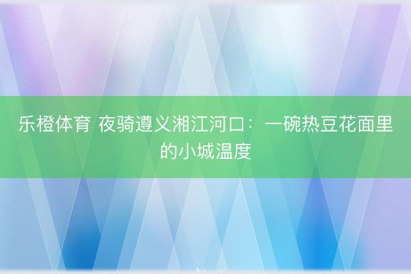 乐橙体育 夜骑遵义湘江河口：一碗热豆花面里的小城温度