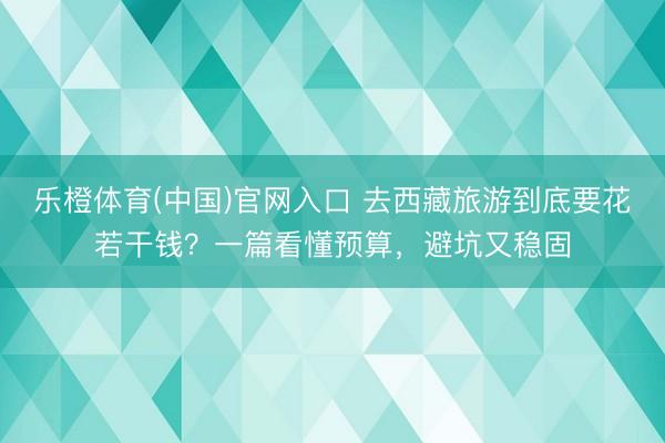 乐橙体育(中国)官网入口 去西藏旅游到底要花若干钱？一篇看懂预算，避坑又稳固