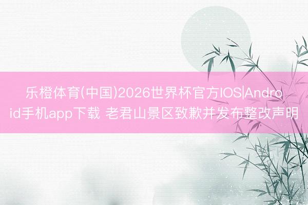 乐橙体育(中国)2026世界杯官方IOS|Android手机app下载 老君山景区致歉并发布整改声明