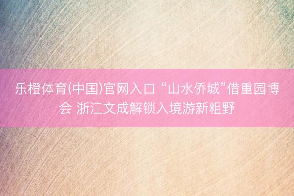 乐橙体育(中国)官网入口 “山水侨城”借重园博会 浙江文成解锁入境游新粗野