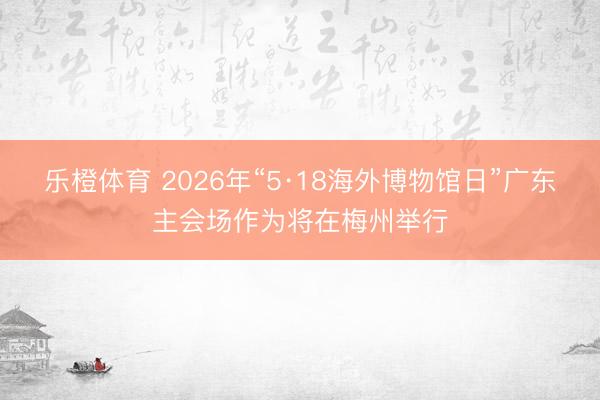 乐橙体育 2026年“5·18海外博物馆日”广东主会场作为将在梅州举行