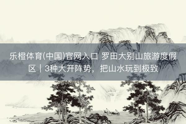 乐橙体育(中国)官网入口 罗田大别山旅游度假区｜3种大开阵势，把山水玩到极致