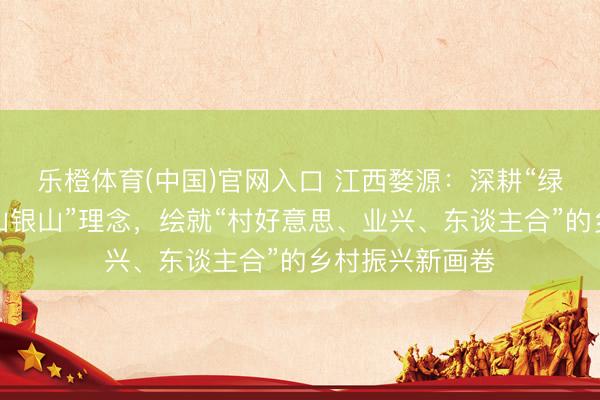 乐橙体育(中国)官网入口 江西婺源：深耕“绿水青山即是金山银山”理念，绘就“村好意思、业兴、东谈主合”的乡村振兴新画卷