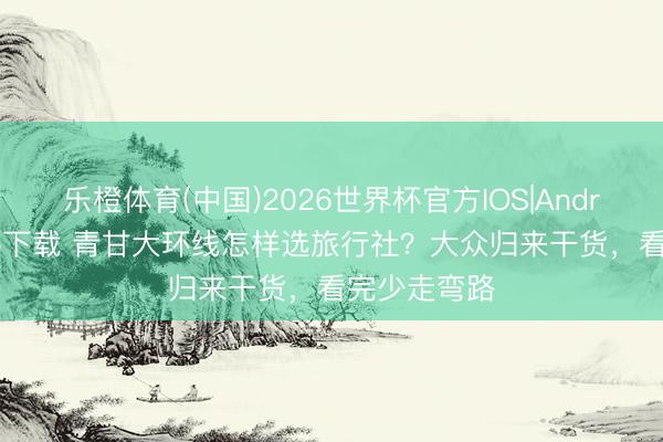 乐橙体育(中国)2026世界杯官方IOS|Android手机app下载 青甘大环线怎样选旅行社？大众归来干货，看完少走弯路