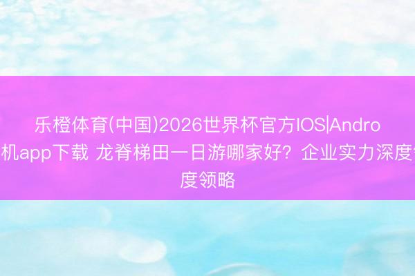 乐橙体育(中国)2026世界杯官方IOS|Android手机app下载 龙脊梯田一日游哪家好？企业实力深度领略