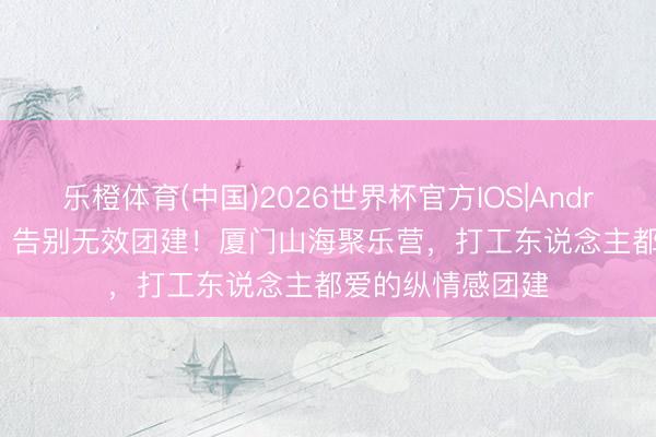 乐橙体育(中国)2026世界杯官方IOS|Android手机app下载 告别无效团建！厦门山海聚乐营，打工东说念主都爱的纵情感团建