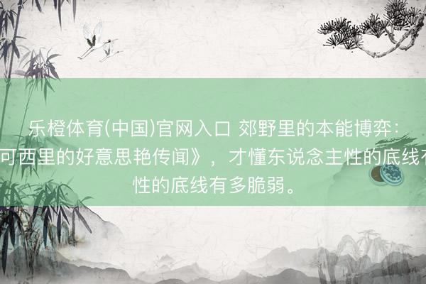 乐橙体育(中国)官网入口 郊野里的本能博弈：重看《可可西里的好意思艳传闻》，才懂东说念主性的底线有多脆弱。