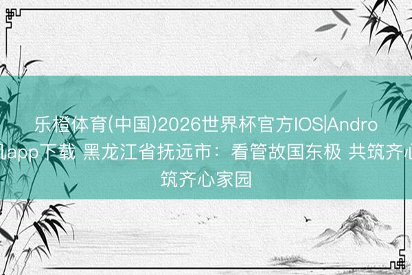 乐橙体育(中国)2026世界杯官方IOS|Android手机app下载 黑龙江省抚远市：看管故国东极 共筑齐心家园