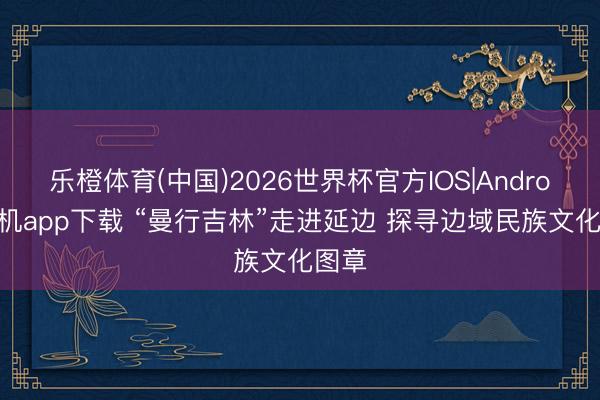 乐橙体育(中国)2026世界杯官方IOS|Android手机app下载 “曼行吉林”走进延边 探寻边域民族文化图章