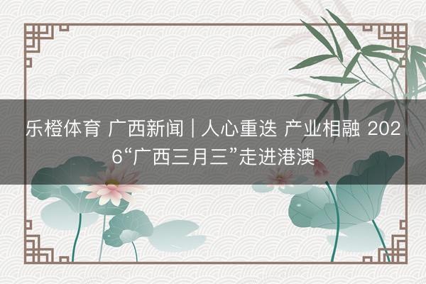 乐橙体育 广西新闻 | 人心重迭 产业相融 2026“广西三月三”走进港澳