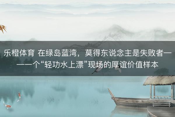 乐橙体育 在绿岛蓝湾，莫得东说念主是失败者——一个“轻功水上漂”现场的厚谊价值样本