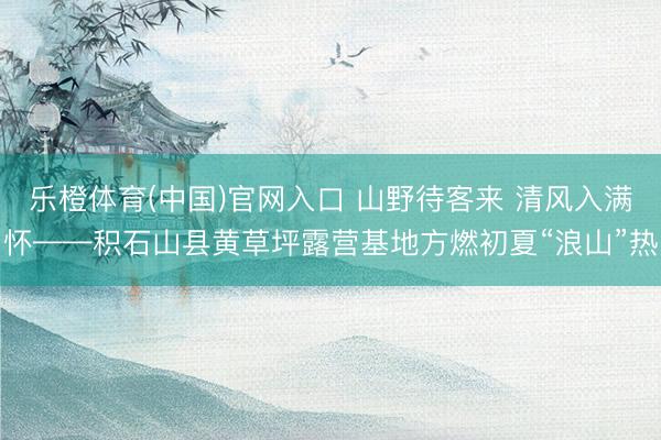 乐橙体育(中国)官网入口 山野待客来 清风入满怀——积石山县黄草坪露营基地方燃初夏“浪山”热