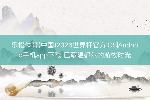 乐橙体育(中国)2026世界杯官方IOS|Android手机app下载 巴彦温都尔的游牧时光