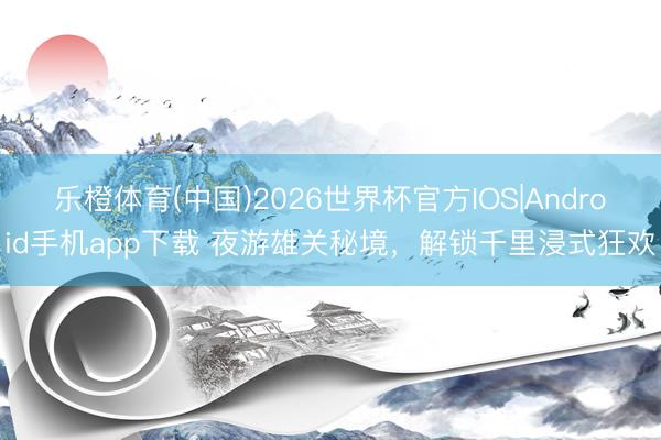 乐橙体育(中国)2026世界杯官方IOS|Android手机app下载 夜游雄关秘境，解锁千里浸式狂欢