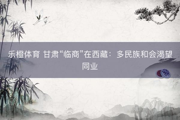 乐橙体育 甘肃“临商”在西藏：多民族和会渴望同业