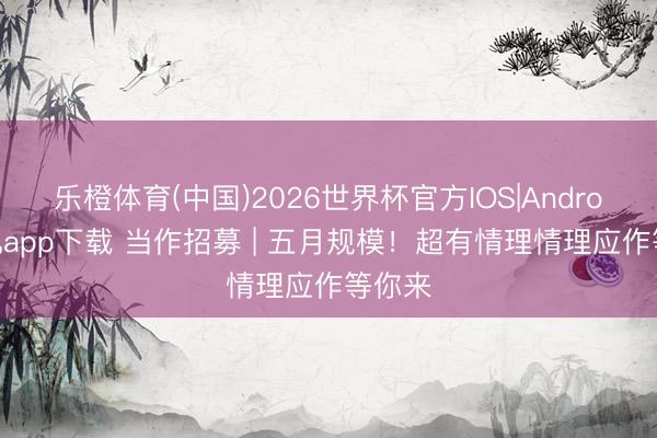 乐橙体育(中国)2026世界杯官方IOS|Android手机app下载 当作招募 | 五月规模！超有情理情理应作等你来